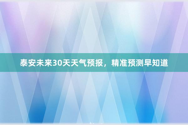 泰安未来30天天气预报，精准预测早知道