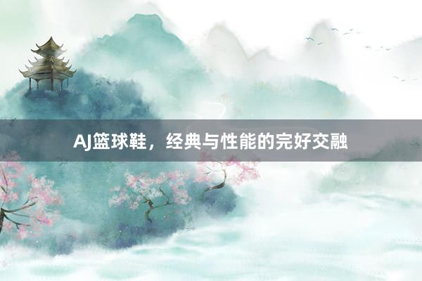 AJ篮球鞋，经典与性能的完好交融