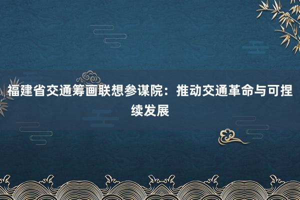 福建省交通筹画联想参谋院：推动交通革命与可捏续发展