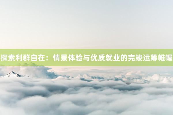 探索利群自在：情景体验与优质就业的完竣运筹帷幄